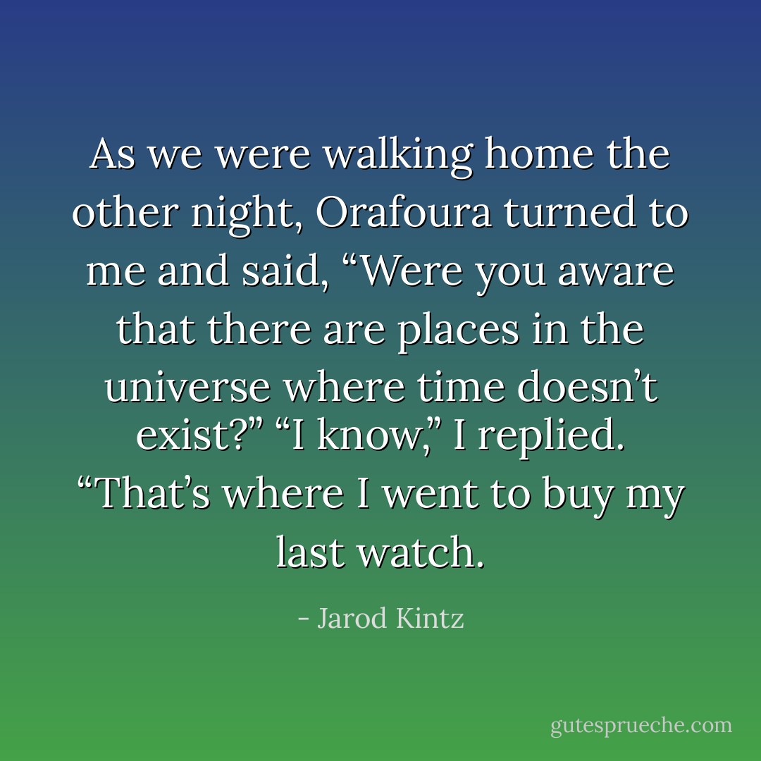 As we were walking home the other night, Orafoura turned to me and said, “Were you aware that there are places in the universe where time doesn’t exist?”<br />“I know,” I replied. “That’s where I went to buy my last watch. - Jarod Kintz