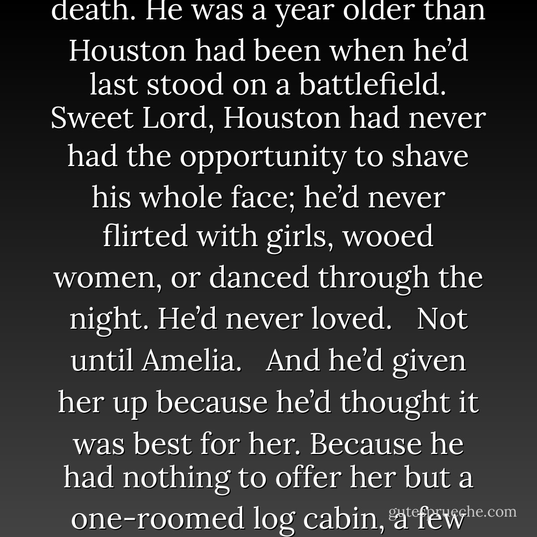 He skidded to a dead halt and stared hard at Austin. The boy’s chin carried so many nicks from his first shave that it was a wonder he hadn’t bled to death. He was a year older than Houston had been when he’d last stood on a battlefield. Sweet Lord, Houston had never had the opportunity to shave his whole face; he’d never flirted with girls, wooed women, or danced through the night. He’d never loved.<br /><br /> Not until Amelia.<br /><br /> And he’d given her up because he’d thought it was best for her. Because he had nothing to offer her but a one-roomed log cabin, a few horses, a dream so small that it wouldn’t cover the palm of her hand.<br /><br /> And his heart. His wounded heart. - Lorraine Heath