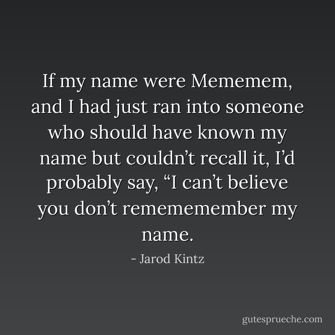 If my name were Mememem, and I had just ran into someone who should have known my name but couldn’t recall it, I’d probably say, “I can’t believe you don’t remememember my name. - Jarod Kintz