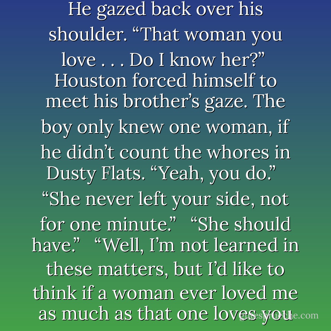 Austin stood. “All right, I will.” He walked to the door and stopped, his hand on the latch. He gazed back over his shoulder. “That woman you love . . . Do I know her?”<br /><br />Houston forced himself to meet his brother’s gaze. The boy only knew one woman, if he didn’t count the whores in Dusty Flats. “Yeah, you do.”<br /><br /> “She never left your side, not for one minute.”<br /><br /> “She should have.”<br /><br /> “Well, I’m not learned in these matters, but I’d like to think if a woman ever loved me as much as that one loves you ... I’d crawl through hell to be by her side. - Lorraine Heath