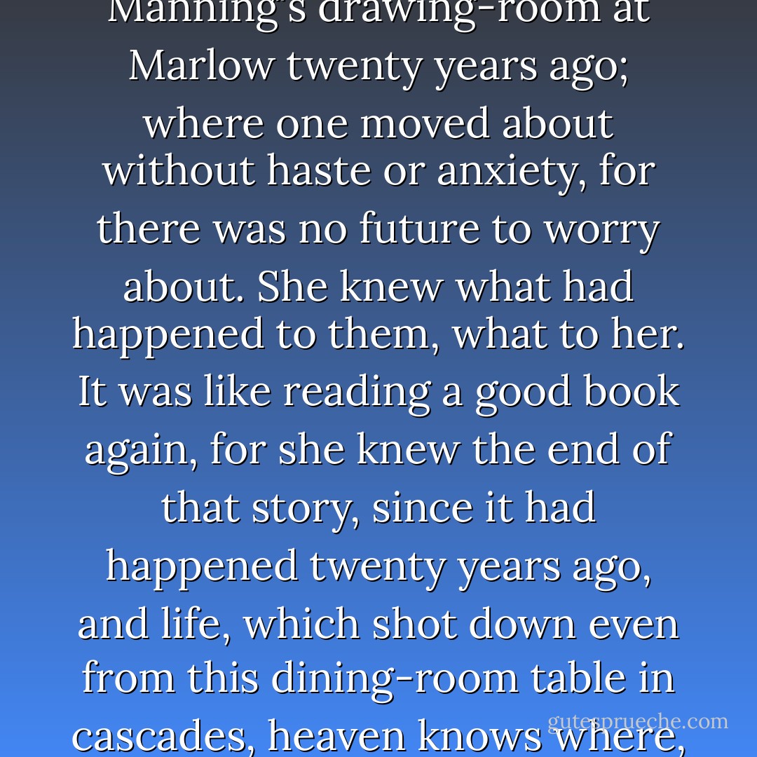 ...so now, Mrs. Ramsay thought, she could return to that dream land, that unreal but fascinating place, the Manning's drawing-room at Marlow twenty years ago; where one moved about without haste or anxiety, for there was no future to worry about. She knew what had happened to them, what to her. It was like reading a good book again, for she knew the end of that story, since it had happened twenty years ago, and life, which shot down even from this dining-room table in cascades, heaven knows where, was sealed up there, and lay, like a lake, placidly between its banks. - Virginia Woolf