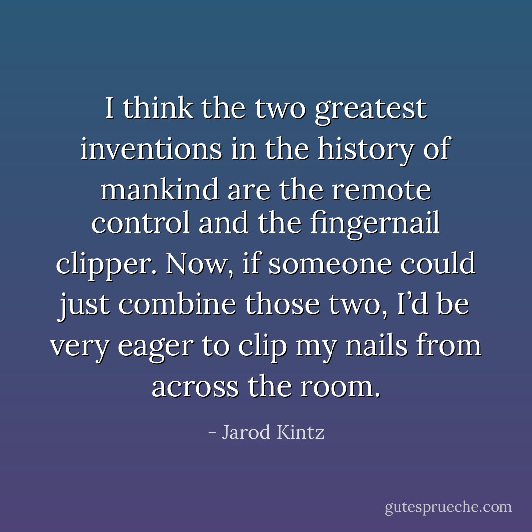 I think the two greatest inventions in the history of mankind are the remote control and the fingernail clipper. Now, if someone could just combine those two, I’d be very eager to clip my nails from across the room. - Jarod Kintz