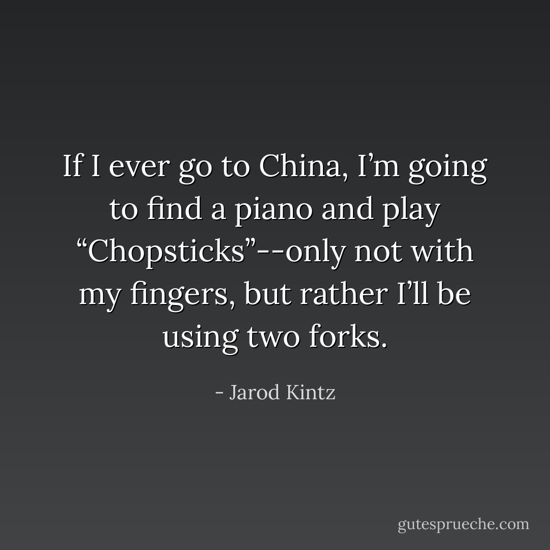 If I ever go to China, I’m going to find a piano and play “Chopsticks”--only not with my fingers, but rather I’ll be using two forks. - Jarod Kintz