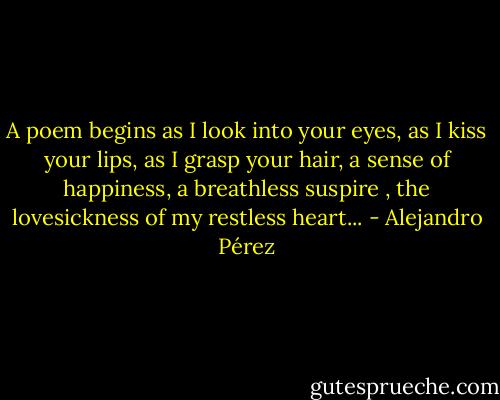 A poem begins as I look into your eyes, as I kiss your lips, as I grasp your hair, a sense of happiness, a breathless suspire , the lovesickness of my restless heart... - Alejandro Pérez