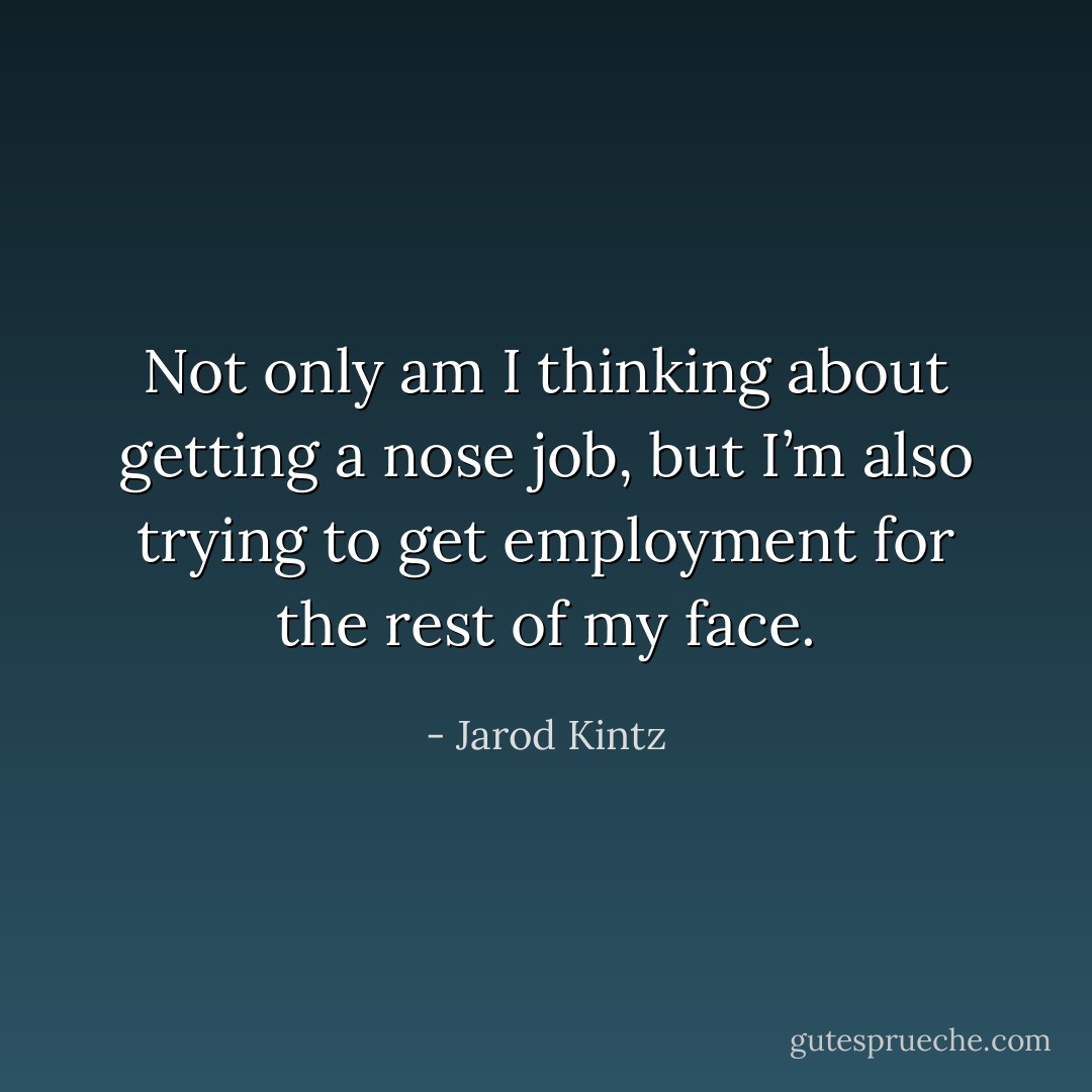 Not only am I thinking about getting a nose job, but I’m also trying to get employment for the rest of my face. - Jarod Kintz