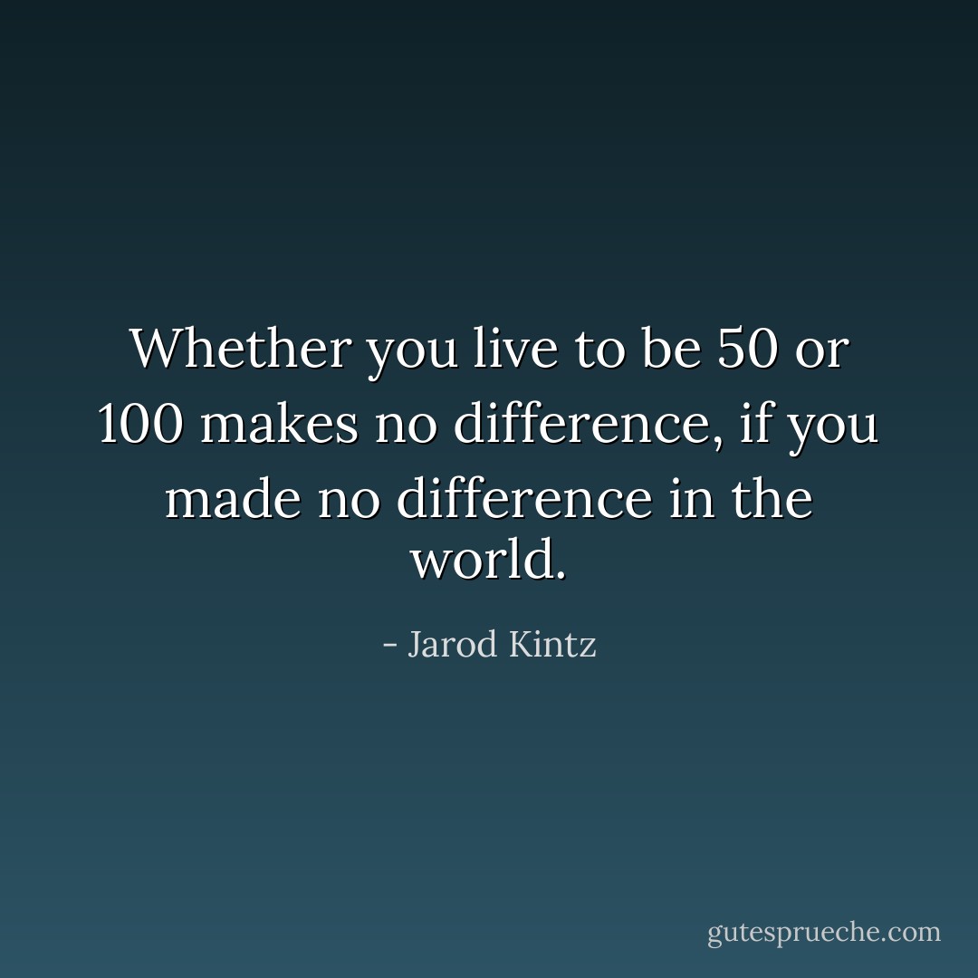 Whether you live to be 50 or 100 makes no difference, if you made no difference in the world. - Jarod Kintz
