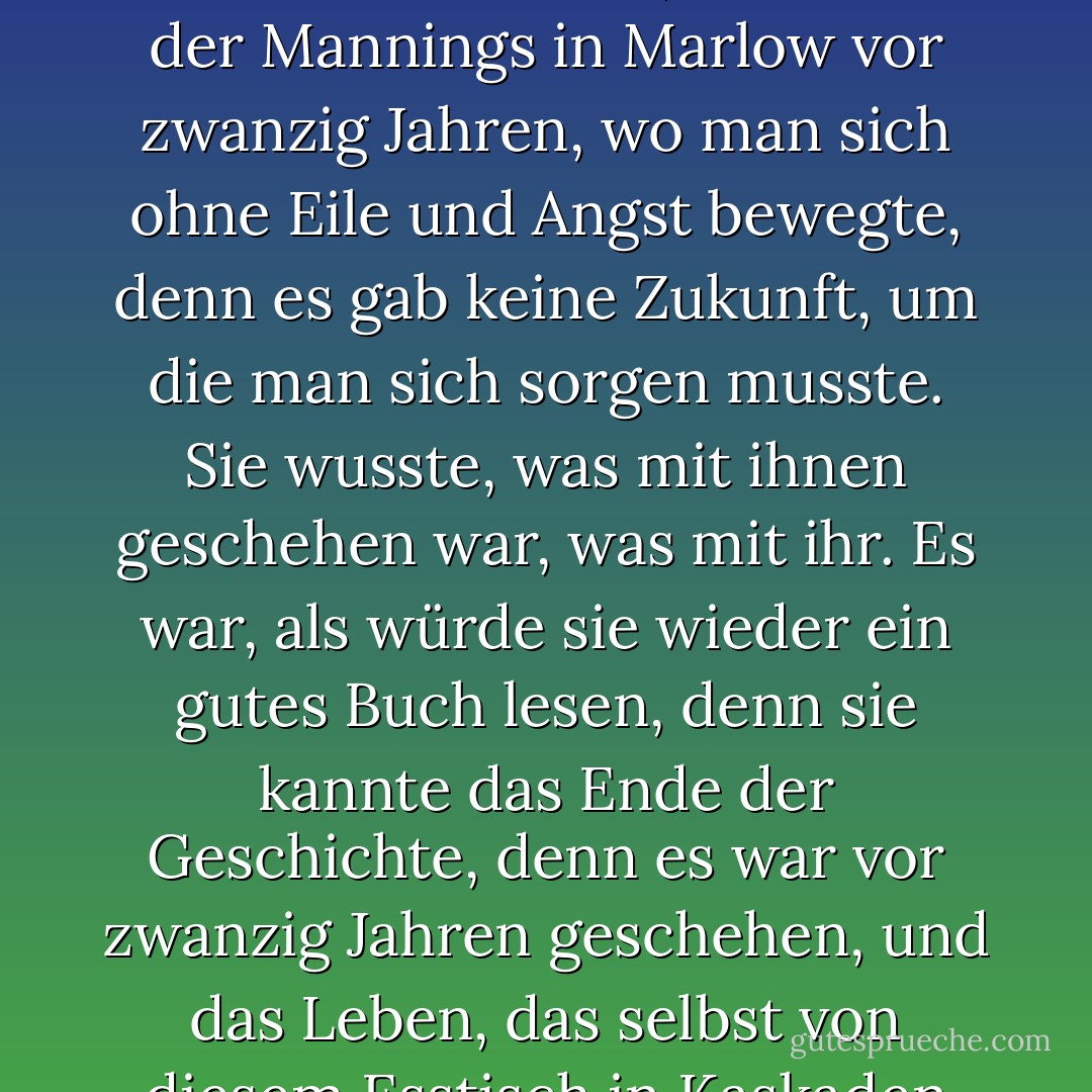 ... Jetzt, dachte Mrs. Ramsay, könnte sie in dieses Traumland zurückkehren, diesen unwirklichen, aber faszinierenden Ort, den Salon der Mannings in Marlow vor zwanzig Jahren, wo man sich ohne Eile und Angst bewegte, denn es gab keine Zukunft, um die man sich sorgen musste. Sie wusste, was mit ihnen geschehen war, was mit ihr. Es war, als würde sie wieder ein gutes Buch lesen, denn sie kannte das Ende der Geschichte, denn es war vor zwanzig Jahren geschehen, und das Leben, das selbst von diesem Esstisch in Kaskaden herabschoss, war dort oben versiegelt und lag, wie ein See, ruhig zwischen seinen Ufern. - Virginia Woolf<