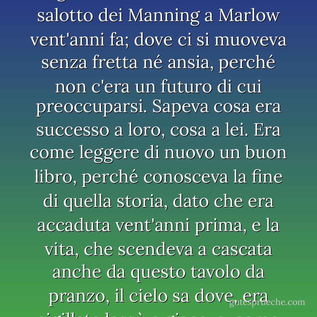... Così ora, pensò la signora Ramsay, poteva tornare in quella terra di sogno, in quel luogo irreale ma affascinante, il salotto dei Manning a Marlow vent'anni fa; dove ci si muoveva senza fretta né ansia, perché non c'era un futuro di cui preoccuparsi. Sapeva cosa era successo a loro, cosa a lei. Era come leggere di nuovo un buon libro, perché conosceva la fine di quella storia, dato che era accaduta vent'anni prima, e la vita, che scendeva a cascata anche da questo tavolo da pranzo, il cielo sa dove, era sigillata lassù e giaceva, come un lago, placidamente tra le sue sponde. - Virginia Woolf