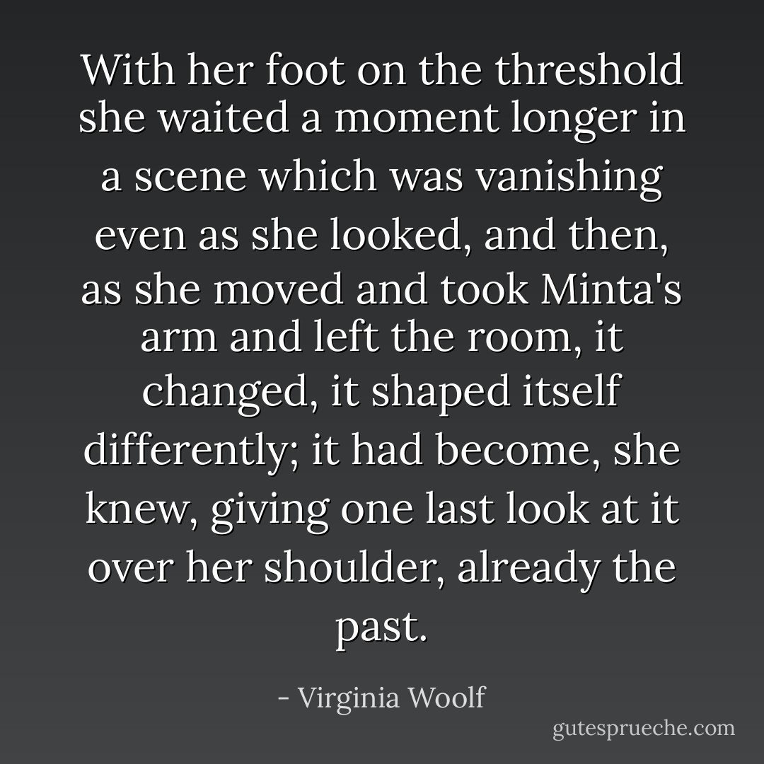 With her foot on the threshold she waited a moment longer in a scene which was vanishing even as she looked, and then, as she moved and took Minta's arm and left the room, it changed, it shaped itself differently; it had become, she knew, giving one last look at it over her shoulder, already the past. - Virginia Woolf