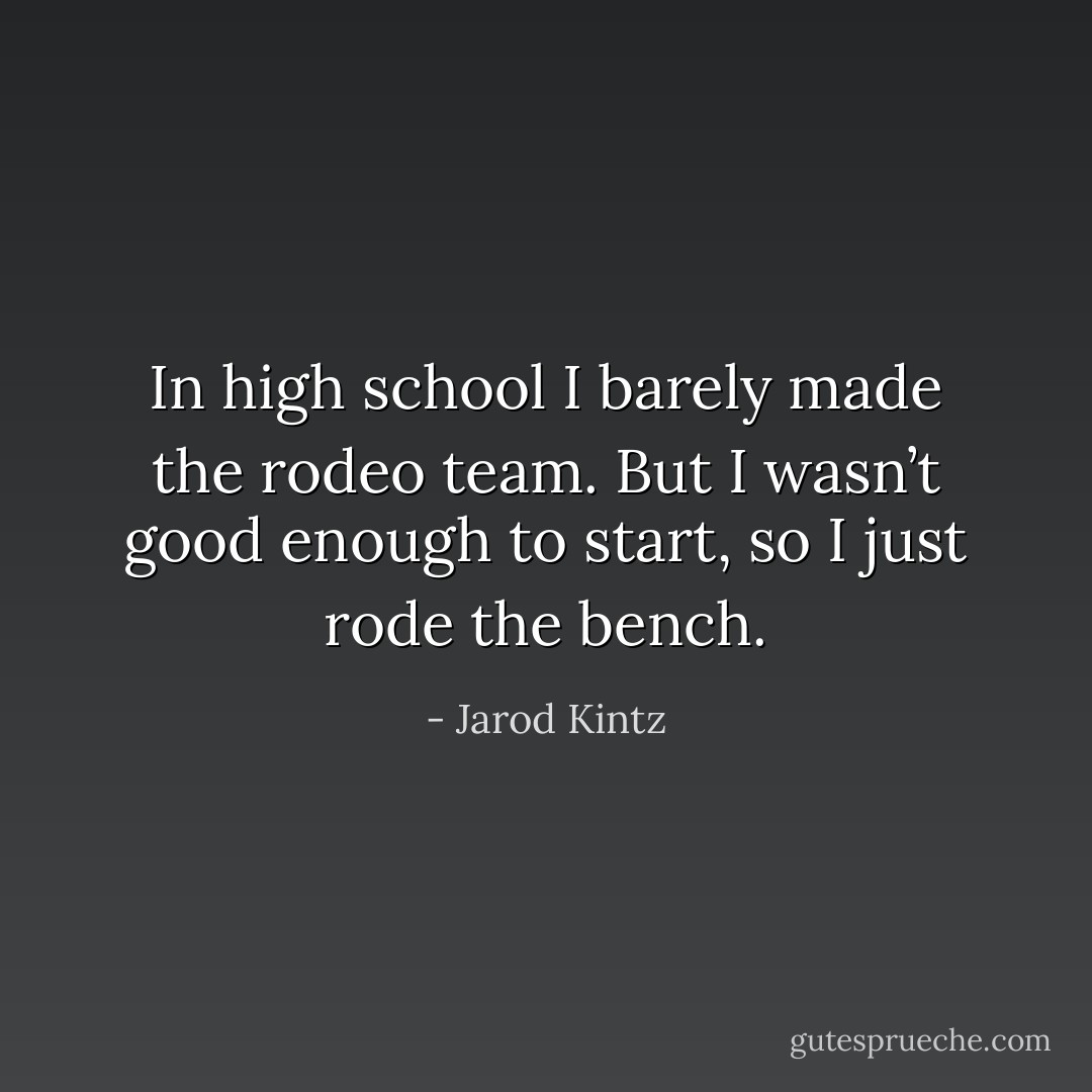 In high school I barely made the rodeo team. But I wasn’t good enough to start, so I just rode the bench. - Jarod Kintz