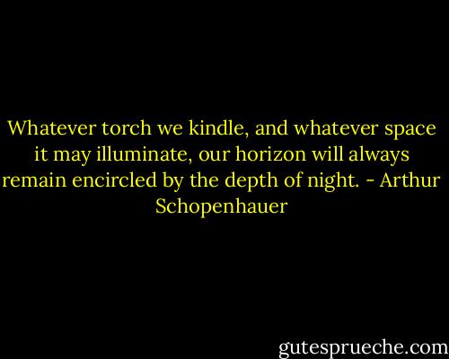 Whatever torch we kindle, and whatever space it may illuminate, our horizon will always remain encircled by the depth of night. - Arthur Schopenhauer