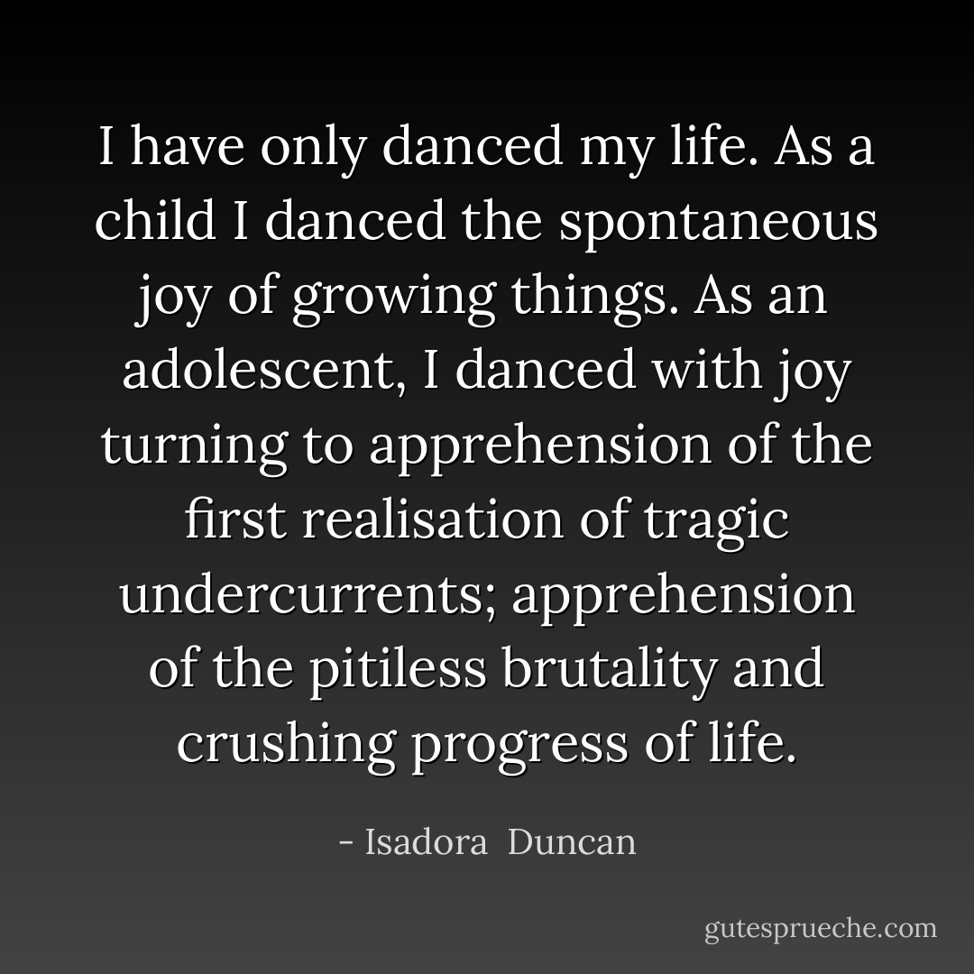 I have only danced my life. As a child I danced the spontaneous joy of growing things. As an adolescent, I danced with joy turning to apprehension of the first realisation of tragic undercurrents; apprehension of the pitiless brutality and crushing progress of life. - Isadora  Duncan