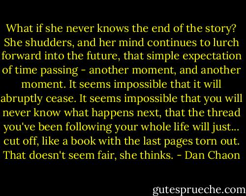 What if she never knows the end of the story? She shudders, and her mind continues to lurch forward into the future, that simple expectation of time passing - another moment, and another moment. It seems impossible that it will abruptly cease. It seems impossible that you will never know what happens next, that the thread you've been following your whole life will just... cut off, like a book with the last pages torn out. That doesn't seem fair, she thinks. - Dan Chaon