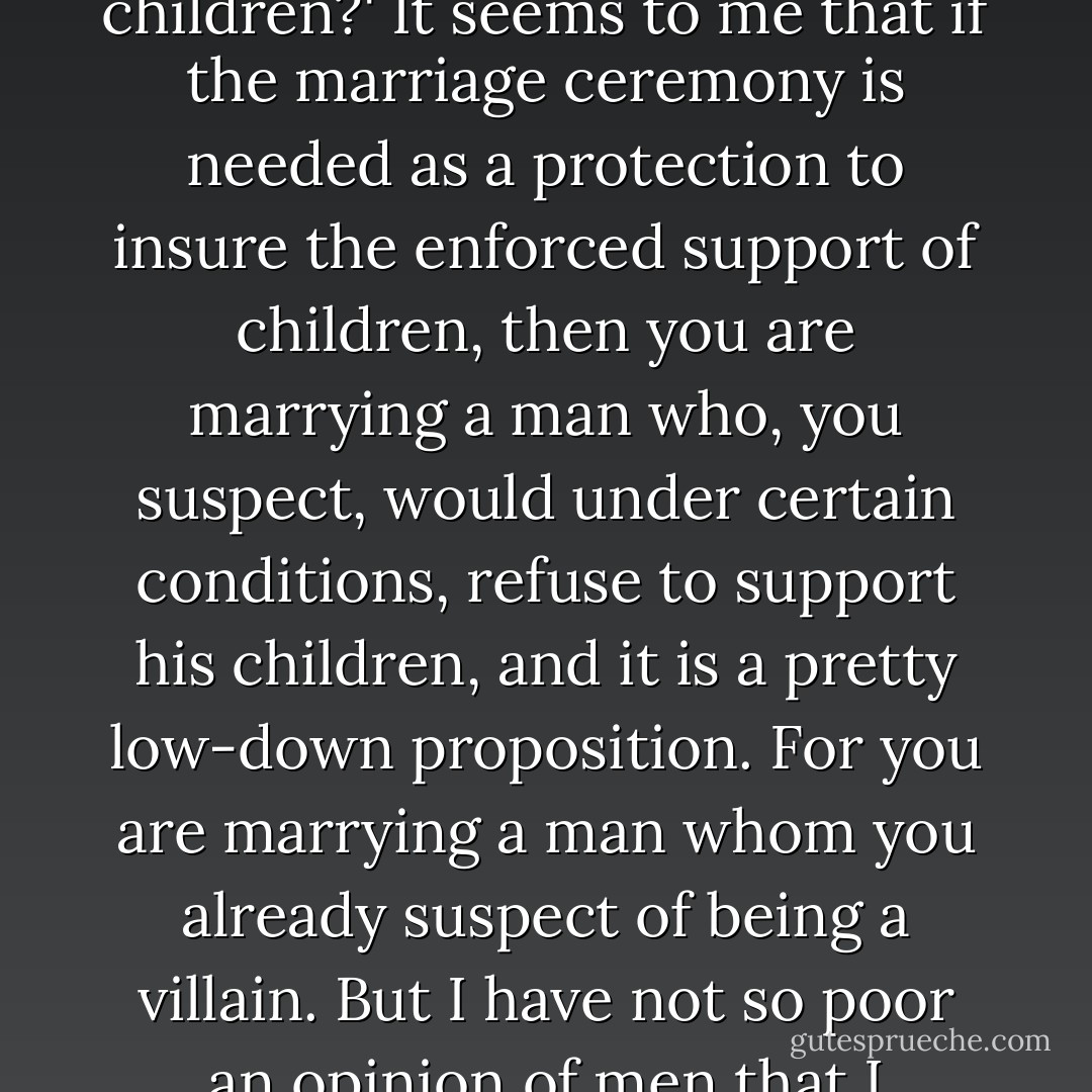 Many women to whom I have preached the doctrine of freedom have weakly replied, 'But who is to support the children?' It seems to me that if the marriage ceremony is needed as a protection to insure the enforced support of children, then you are marrying a man who, you suspect, would under certain conditions, refuse to support his children, and it is a pretty low-down proposition. For you are marrying a man whom you already suspect of being a villain. But I have not so poor an opinion of men that I believe the greater percentage of them to be such low specimens of humanity. - Isadora  Duncan