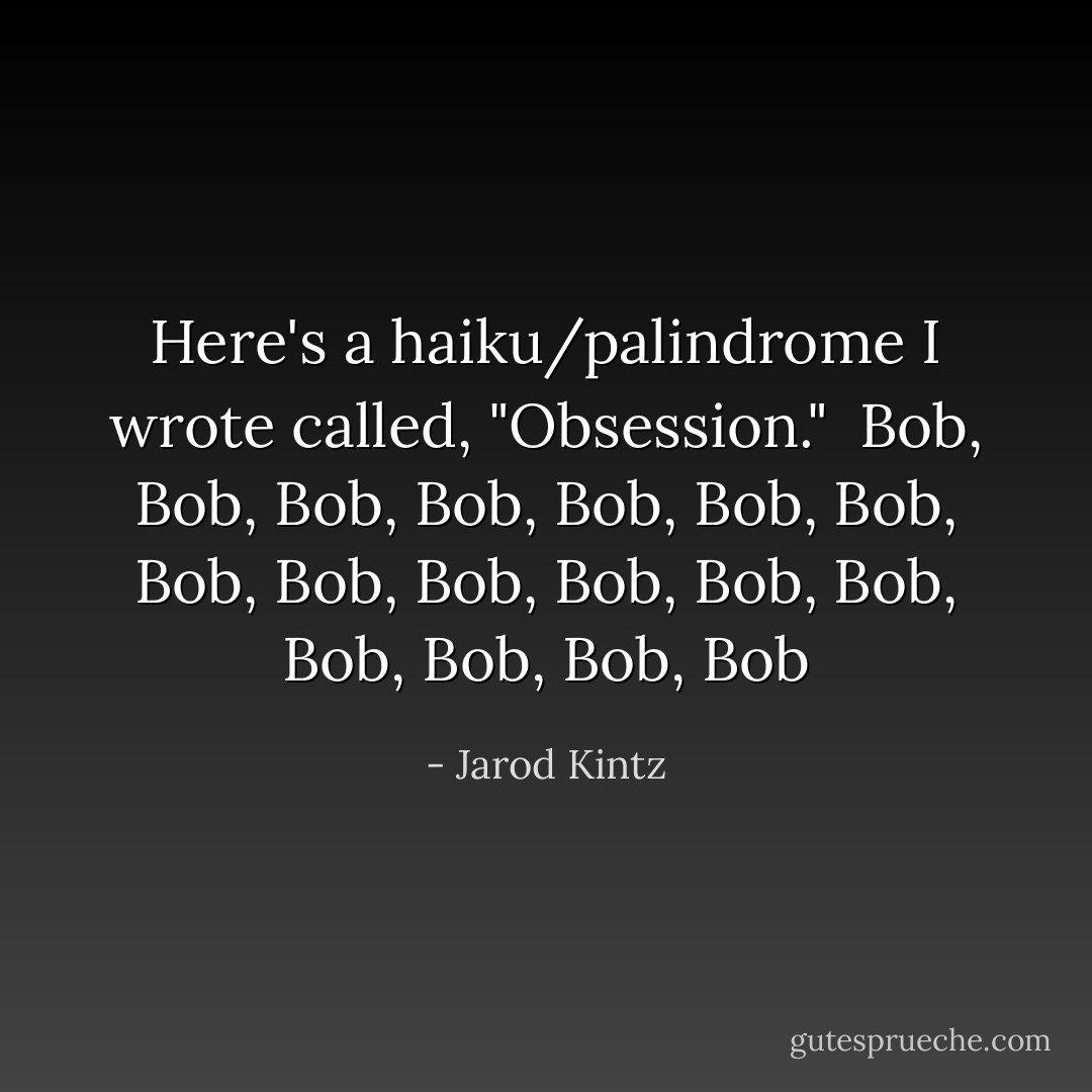 Here's a haiku/palindrome I wrote called, "Obsession."<br /><br />Bob, Bob, Bob, Bob, Bob,<br />Bob, Bob, Bob, Bob, Bob, Bob, Bob,<br />Bob, Bob, Bob, Bob, Bob - Jarod Kintz