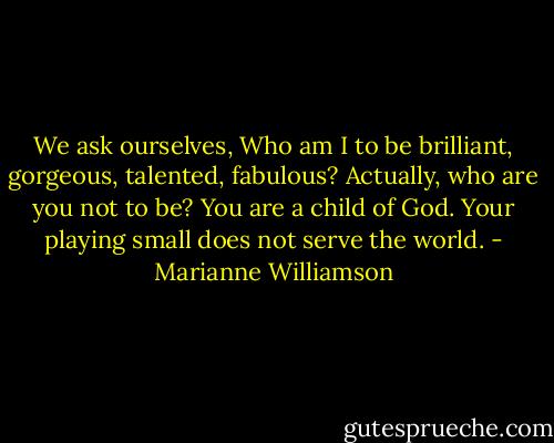 We ask ourselves, Who am I to be brilliant, gorgeous, talented, fabulous? Actually, who are you not to be? You are a child of God. Your playing small does not serve the world. - Marianne Williamson