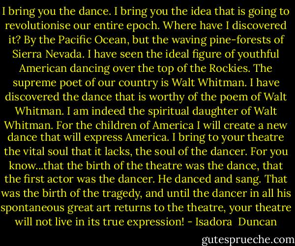 I bring you the dance. I bring you the idea that is going to revolutionise our entire epoch. Where have I discovered it? By the Pacific Ocean, but the waving pine-forests of Sierra Nevada. I have seen the ideal figure of youthful American dancing over the top of the Rockies. The supreme poet of our country is Walt Whitman. I have discovered the dance that is worthy of the poem of Walt Whitman. I am indeed the spiritual daughter of Walt Whitman. For the children of America I will create a new dance that will express America. I bring to your theatre the vital soul that it lacks, the soul of the dancer. For you know...that the birth of the theatre was the dance, that the first actor was the dancer. He danced and sang. That was the birth of the tragedy, and until the dancer in all his spontaneous great art returns to the theatre, your theatre will not live in its true expression! - Isadora  Duncan