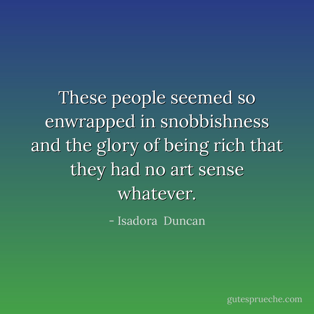 These people seemed so enwrapped in snobbishness and the glory of being rich that they had no art sense whatever. - Isadora  Duncan