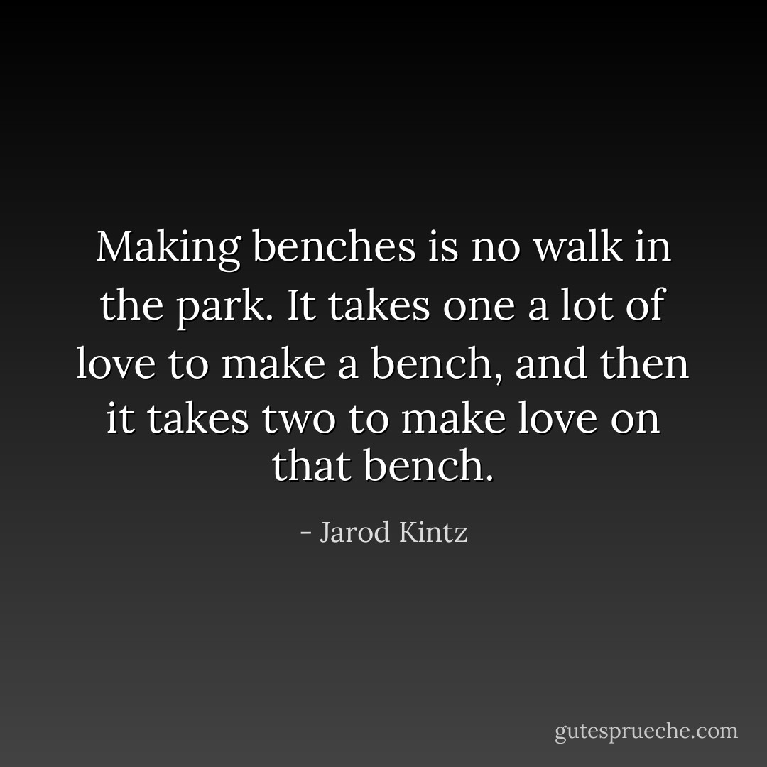 Making benches is no walk in the park. It takes one a lot of love to make a bench, and then it takes two to make love on that bench. - Jarod Kintz