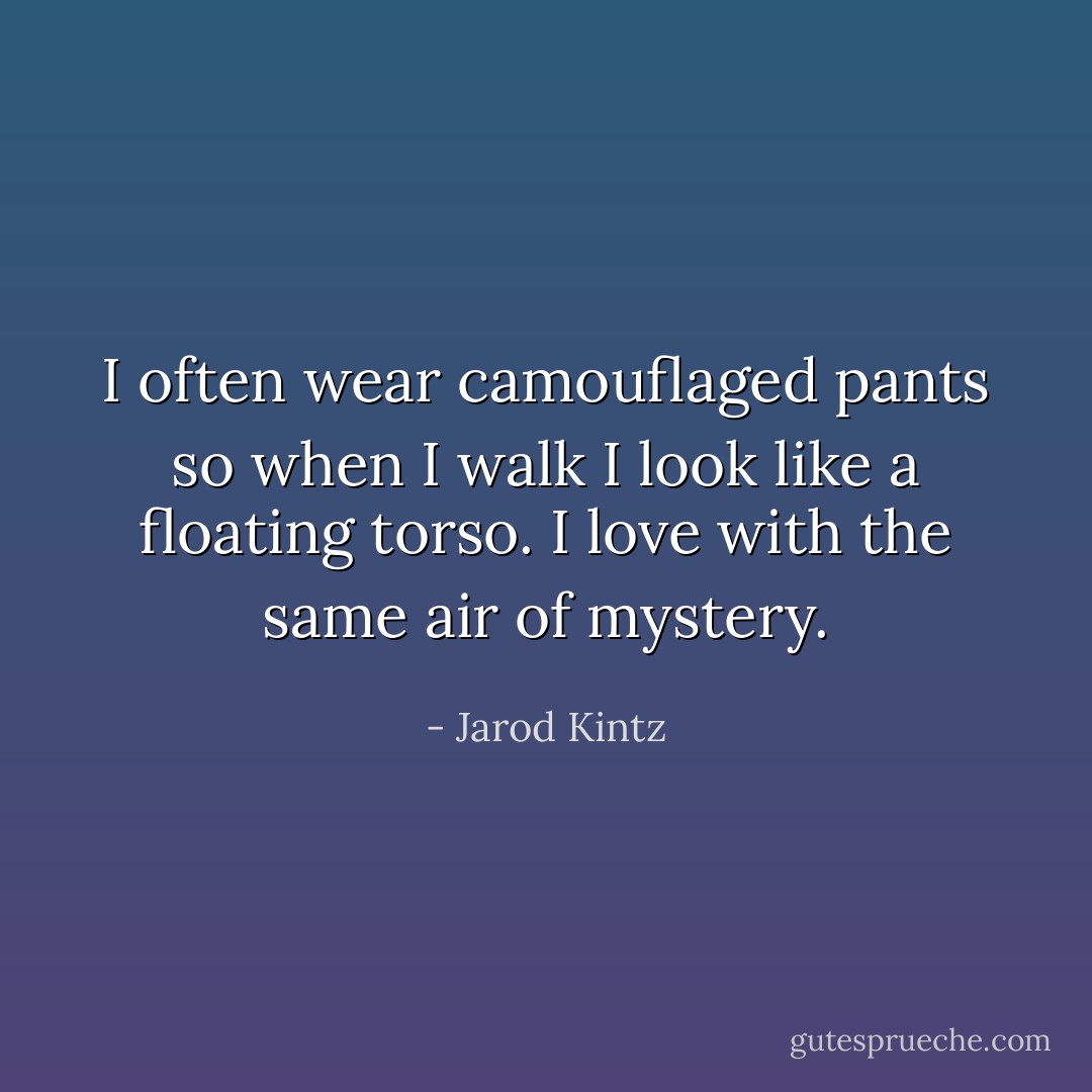 I often wear camouflaged pants so when I walk I look like a floating torso. I love with the same air of mystery. - Jarod Kintz