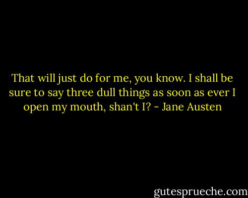 That will just do for me, you know. I shall be sure to say three dull things as soon as ever I open my mouth, shan't I? - Jane Austen