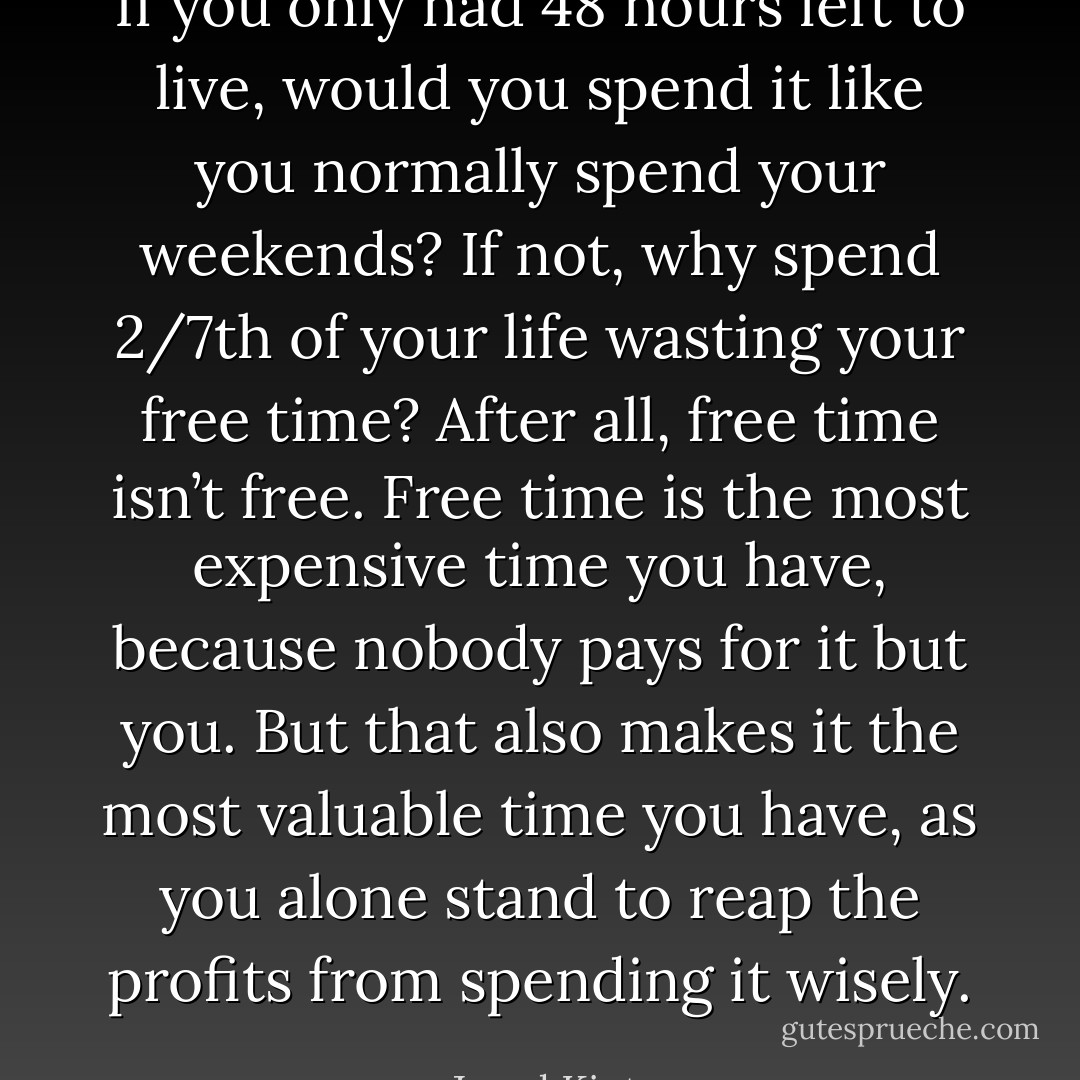 If you only had 48 hours left to live, would you spend it like you normally spend your weekends? If not, why spend 2/7th of your life wasting your free time? After all, free time isn’t free. Free time is the most expensive time you have, because nobody pays for it but you. But that also makes it the most valuable time you have, as you alone stand to reap the profits from spending it wisely. - Jarod Kintz