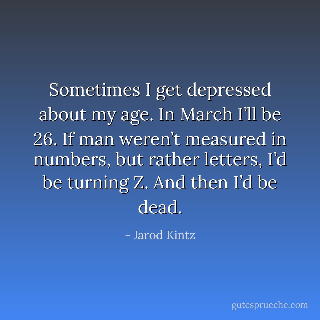 Sometimes I get depressed about my age. In March I’ll be 26. If man weren’t measured in numbers, but rather letters, I’d be turning Z. And then I’d be dead. - Jarod Kintz