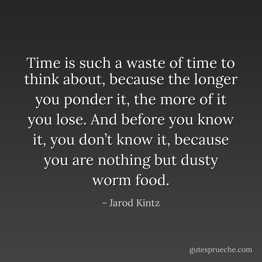Time is such a waste of time to think about, because the longer you ponder it, the more of it you lose. And before you know it, you don’t know it, because you are nothing but dusty worm food. - Jarod Kintz