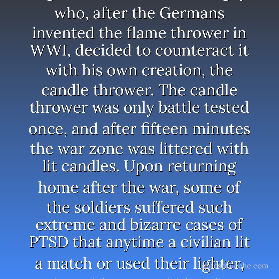I’m reminded of Orville Tethington, inventor of the world’s first steam-powered fog machine. He’s also the guy who, after the Germans invented the flame thrower in WWI, decided to counteract it with his own creation, the candle thrower. The candle thrower was only battle tested once, and after fifteen minutes the war zone was littered with lit candles. Upon returning home after the war, some of the soldiers suffered such extreme and bizarre cases of PTSD that anytime a civilian lit a match or used their lighter, the soldiers would hit the ground and start singing “Happy Birthday. - Jarod Kintz