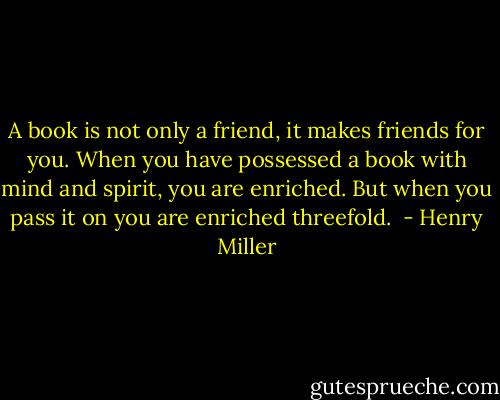 A book is not only a friend, it makes friends for you. When you have possessed a book with mind and spirit, you are enriched. But when you pass it on you are enriched threefold.  - Henry Miller