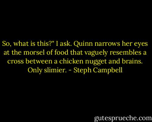 So, what is this?" I ask.<br />Quinn narrows her eyes at the morsel of food that vaguely resembles a cross between a chicken nugget and brains. Only slimier. - Steph Campbell