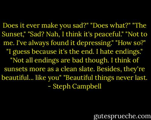 Does it ever make you sad?"<br />"Does what?"<br />"The Sunset,"<br />"Sad? Nah, I think it's peaceful."<br />"Not to me. I've always found it depressing."<br />"How so?"<br />"I guess because it's the end. I hate endings."<br />"Not all endings are bad though. I think of sunsets more as a clean slate. Besides, they're beautiful... like you"<br />"Beautiful things never last. - Steph Campbell