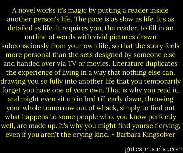 A novel works it's magic by putting a reader inside another person's life. The pace is as slow as life. It's as detailed as life. It requires you, the reader, to fill in an outline of words with vivid pictures drawn subconsciously from your own life, so that the story feels more personal than the sets designed by someone else and handed over via TV or movies. Literature duplicates the experience of living in a way that nothing else can, drawing you so fully into another life that you temporarily forget you have one of your own. That is why you read it, and might even sit up in bed till early dawn, throwing your whole tomorrow out of whack, simply to find out what happens to some people who, you know perfectly well, are made up. It's why you might find yourself crying, even if you aren't the crying kind. - Barbara Kingsolver