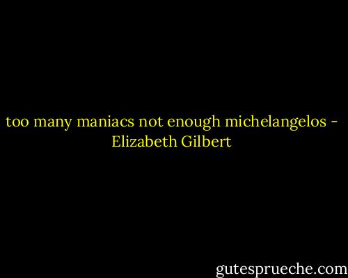 too many maniacs not enough michelangelos - Elizabeth Gilbert