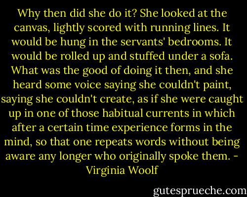 Why then did she do it? She looked at the canvas, lightly scored with running lines. It would be hung in the servants' bedrooms. It would be rolled up and stuffed under a sofa. What was the good of doing it then, and she heard some voice saying she couldn't paint, saying she couldn't create, as if she were caught up in one of those habitual currents in which after a certain time experience forms in the mind, so that one repeats words without being aware any longer who originally spoke them. - Virginia Woolf