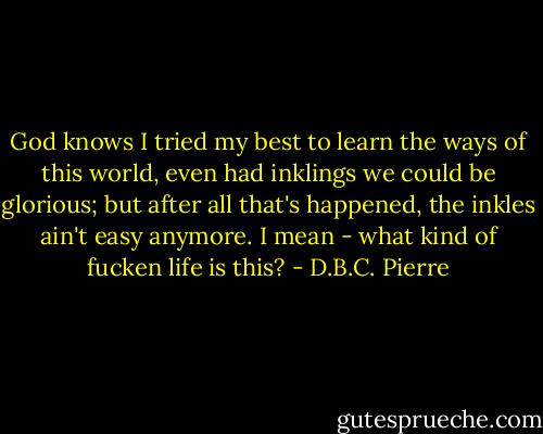 God knows I tried my best to learn the ways of this world, even had inklings we could be glorious; but after all that's happened, the inkles ain't easy anymore. I mean - what kind of fucken life is this? - D.B.C. Pierre