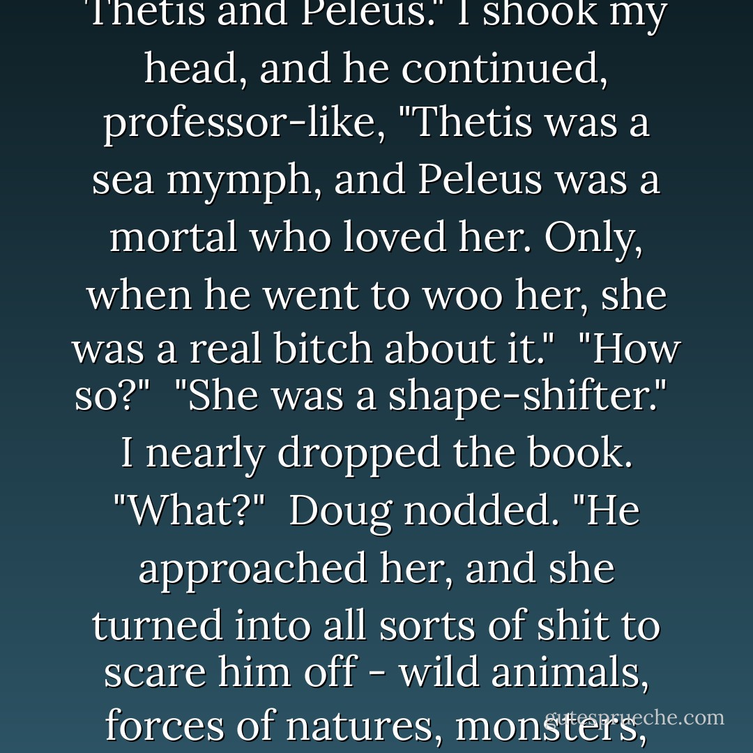 Do you know the rest?"Doug asked me expectantly. <br />"What?The Achilles was a dysfuctional psychopath? Yeah I know that." <br />"Well, yeah, everyone knows that. I mean the really cool part. About Thetis and Peleus." I shook my head, and he continued, professor-like, "Thetis was a sea mymph, and Peleus was a mortal who loved her. Only, when he went to woo her, she was a real bitch about it." <br />"How so?" <br />"She was a shape-shifter." <br />I nearly dropped the book. "What?" <br />Doug nodded. "He approached her, and she turned into all sorts of shit to scare him off - wild animals, forces of natures, monsters, whatever." <br />"What... what'd he do?" <br />"He held on. Grabbed her and wouldn't let go through all of those terrible transformations. No matter what she turned into, he just held on. - Richelle Mead