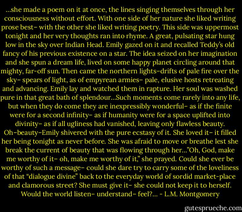 …she made a poem on it at once, the lines singing themselves through her consciousness without effort. With one side of her nature she liked writing prose best– with the other she liked writing poetry. This side was uppermost tonight and her very thoughts ran into rhyme. A great, pulsating star hung low in the sky over Indian Head. Emily gazed on it and recalled Teddy’s old fancy of his previous existence on a star. The idea seized on her imagination and she spun a dream life, lived on some happy planet circling around that mighty, far-off sun. Then came the northern lights–drifts of pale fire over the sky– spears of light, as of empyrean armies– pale, elusive hosts retreating and advancing. Emily lay and watched them in rapture. Her soul was washed pure in that great bath of splendour…Such moments come rarely into any life, but when they do come they are inexpressibly wonderful– as if the finite were for a second infinity– as if humanity were for a space uplifted into divinity– as if all ugliness had vanished, leaving only flawless beauty. Oh–beauty–Emily shivered with the pure ecstasy of it. She loved it– it filled her being tonight as never before. She was afraid to move or breathe lest she break the current of beauty that was flowing through her…”Oh, God, make me worthy of it– oh, make me worthy of it,” she prayed. Could she ever be worthy of such a message– could she dare try to carry some of the loveliness of that “dialogue divine” back to the everyday world of sordid market-place and clamorous street? She must give it– she could not keep it to herself. Would the world listen– understand– feel?… - L.M. Montgomery