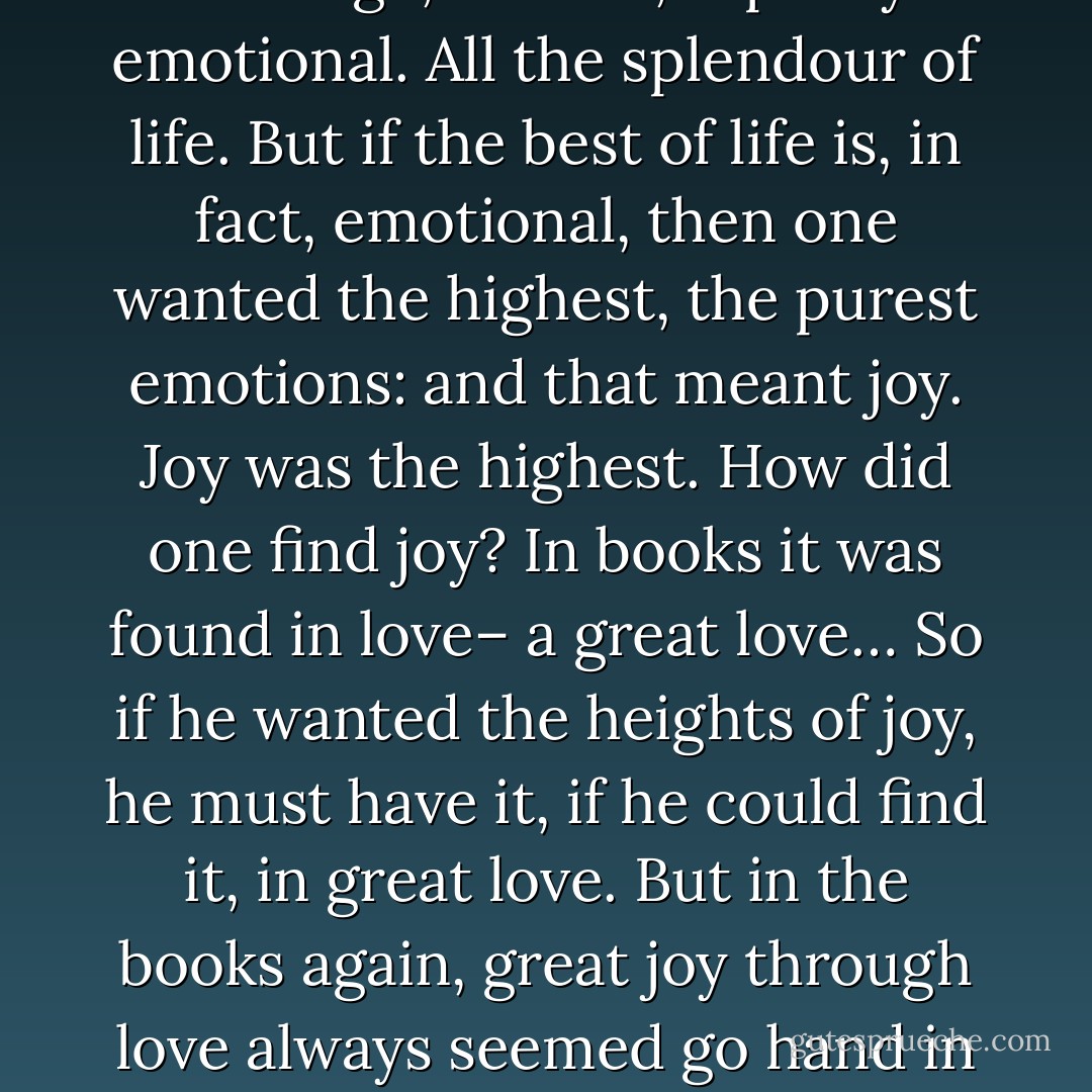 He had been wont to despise emotions: girls were weak, emotions–tears– were weakness. But this morning he was thinking that being a great brain in a tower, nothing but brain, wouldn’t be much fun. No excitement, no dog to love, no joy in the blue sky– no feelings at all. But feelings– feelings are emotions! He was suddenly overwhelmed by the revelation that what makes life worth living is, precisely, the emotions. But then– this was awful!– maybe girls with their tears and laughter were getting more out of life. Shattering! He checked himself, showing one’s emotions was not the thing: having them was. Still, he was dizzy with the revelation. What is beauty but something is responded to with emotion? Courage, at least, is partly emotional. All the splendour of life. But if the best of life is, in fact, emotional, then one wanted the highest, the purest emotions: and that meant joy. Joy was the highest. How did one find joy? In books it was found in love– a great love… So if he wanted the heights of joy, he must have it, if he could find it, in great love. But in the books again, great joy through love always seemed go hand in hand with frightful pain. Still, he thought, looking out across the meadow, still, the joy would be worth the pain– if indeed, they went together. If there were a choice– and he suspected there was– a choice between, on the one hand, the hights and the depths and, on the other hand, some sort of safe, cautious middle way, he, for one, here and now chose the heights and the depths.<br />Since then the years have gone by and he– had he not had what he chose that day in the meadow? He had had the love. And the joy– what joy it had been! And the sorrow. He had had– was having– all the sorrow there was. And yet, the joy was worth the pain. Even now he re-affirmed that long-past choice. - Sheldon Vanauken