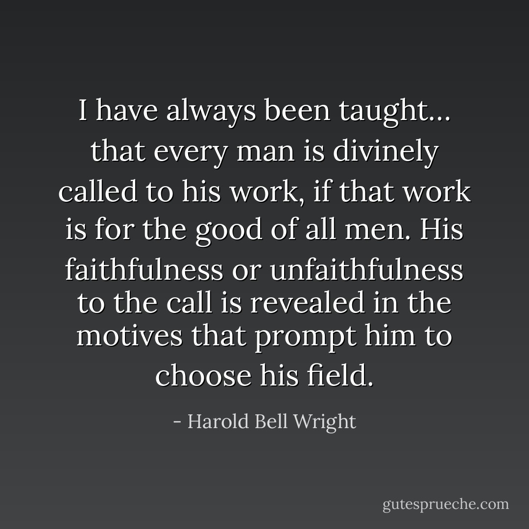 I have always been taught… that every man is divinely called to his work, if that work is for the good of all men. His faithfulness or unfaithfulness to the call is revealed in the motives that prompt him to choose his field. - Harold Bell Wright