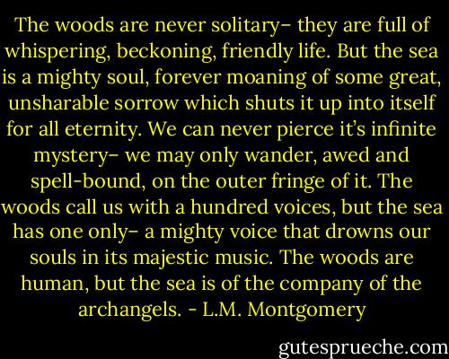 The woods are never solitary– they are full of whispering, beckoning, friendly life. But the sea is a mighty soul, forever moaning of some great, unsharable sorrow which shuts it up into itself for all eternity. We can never pierce it’s infinite mystery– we may only wander, awed and spell-bound, on the outer fringe of it. The woods call us with a hundred voices, but the sea has one only– a mighty voice that drowns our souls in its majestic music. The woods are human, but the sea is of the company of the archangels. - L.M. Montgomery