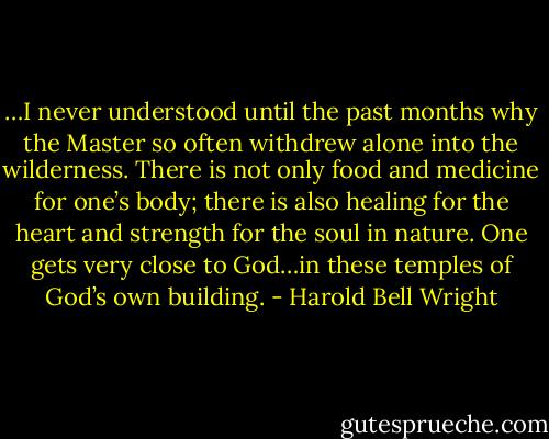 …I never understood until the past months why the Master so often withdrew alone into the wilderness. There is not only food and medicine for one’s body; there is also healing for the heart and strength for the soul in nature. One gets very close to God…in these temples of God’s own building. - Harold Bell Wright
