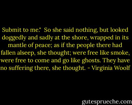 Submit to me."<br /><br />So she said nothing, but looked doggedly and sadly at the shore, wrapped in its mantle of peace; as if the people there had fallen alseep, she thought; were free like smoke, were free to come and go like ghosts. They have no suffering there, she thought. - Virginia Woolf