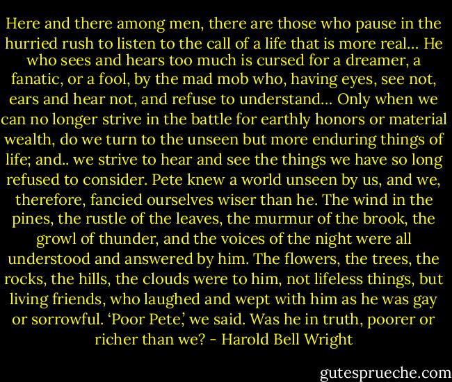 Here and there among men, there are those who pause in the hurried rush to listen to the call of a life that is more real… He who sees and hears too much is cursed for a dreamer, a fanatic, or a fool, by the mad mob who, having eyes, see not, ears and hear not, and refuse to understand… Only when we can no longer strive in the battle for earthly honors or material wealth, do we turn to the unseen but more enduring things of life; and.. we strive to hear and see the things we have so long refused to consider. Pete knew a world unseen by us, and we, therefore, fancied ourselves wiser than he. The wind in the pines, the rustle of the leaves, the murmur of the brook, the growl of thunder, and the voices of the night were all understood and answered by him. The flowers, the trees, the rocks, the hills, the clouds were to him, not lifeless things, but living friends, who laughed and wept with him as he was gay or sorrowful. ‘Poor Pete,’ we said. Was he in truth, poorer or richer than we? - Harold Bell Wright