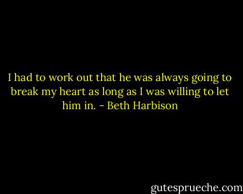 I had to work out that he was always going to break my heart as long as I was willing to let him in. - Beth Harbison