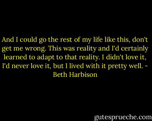 And I could go the rest of my life like this, don't get me wrong. This was reality and I'd certainly learned to adapt to that reality. I didn't love it, I'd never love it, but I lived with it pretty well. - Beth Harbison