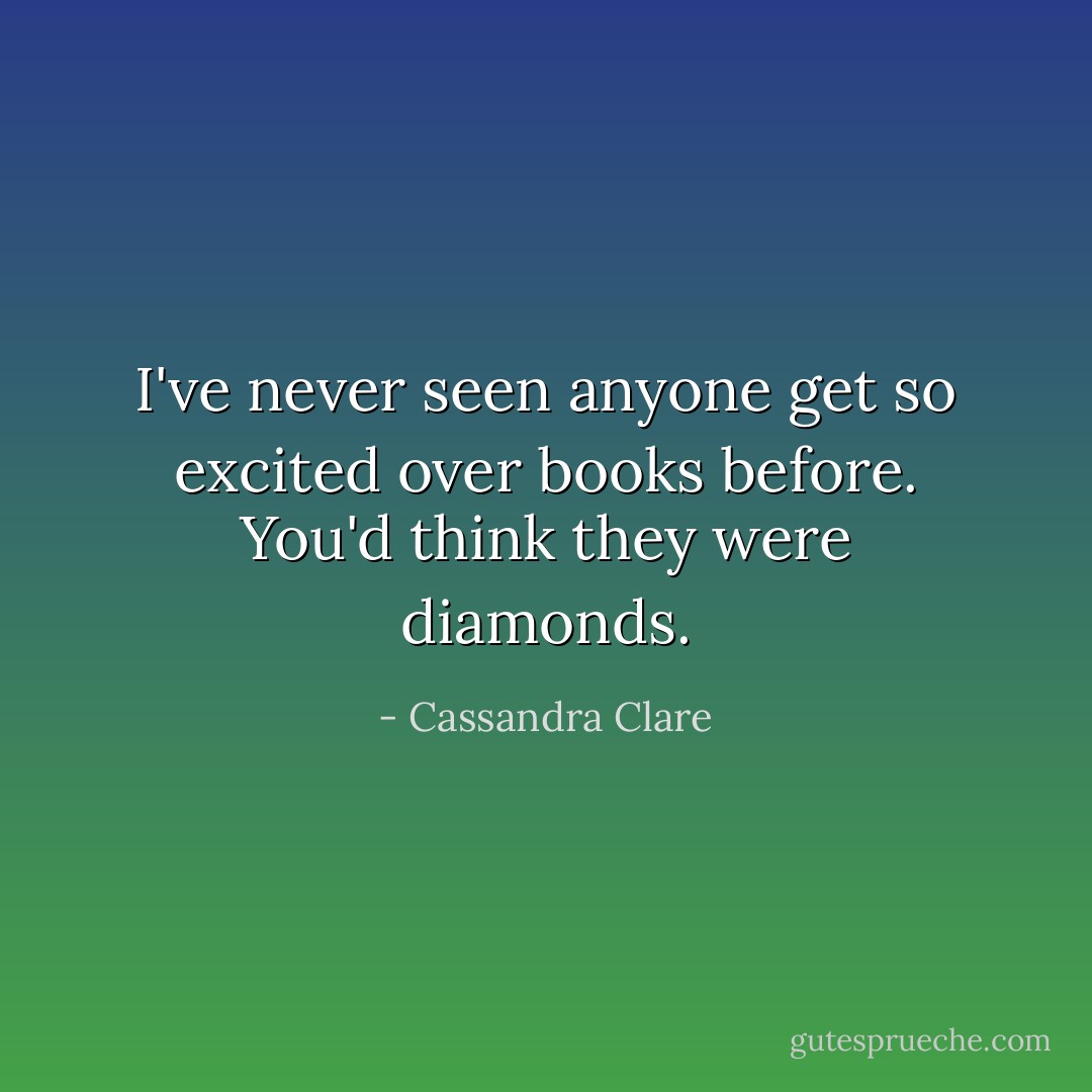 I've never seen anyone get so excited over books before. You'd think they were diamonds. - Cassandra Clare