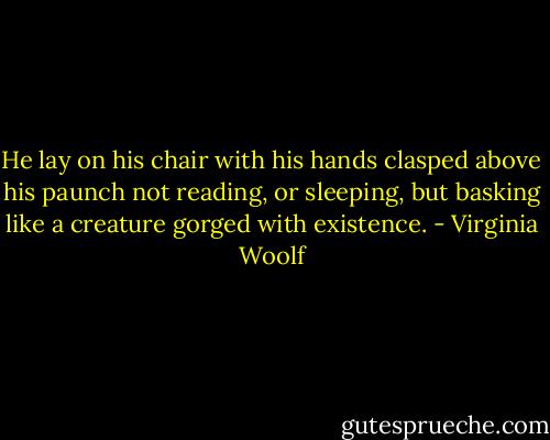 He lay on his chair with his hands clasped above his paunch not reading, or sleeping, but basking like a creature gorged with existence. - Virginia Woolf