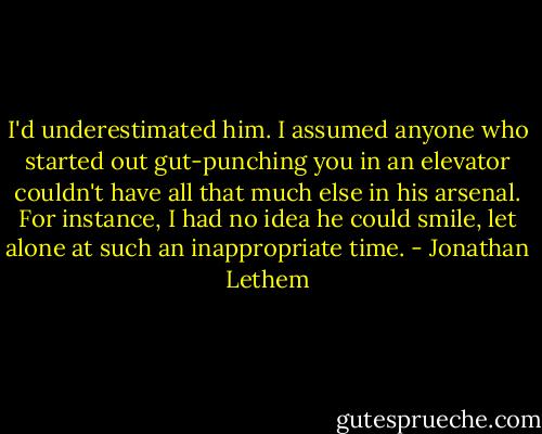 I'd underestimated him. I assumed anyone who started out gut-punching you in an elevator couldn't have all that much else in his arsenal. For instance, I had no idea he could smile, let alone at such an inappropriate time. - Jonathan Lethem