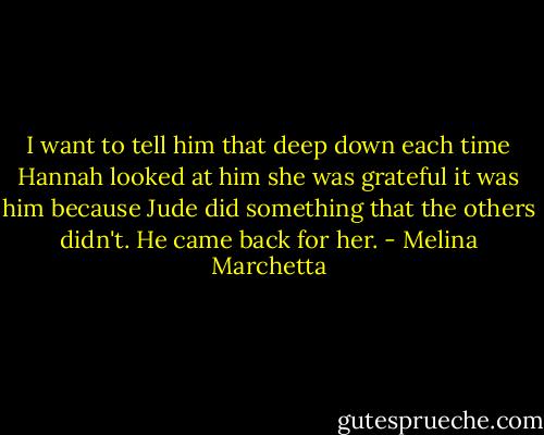 I want to tell him that deep down each time Hannah looked at him she was grateful it was him because Jude did something that the others didn't. He came back for her. - Melina Marchetta